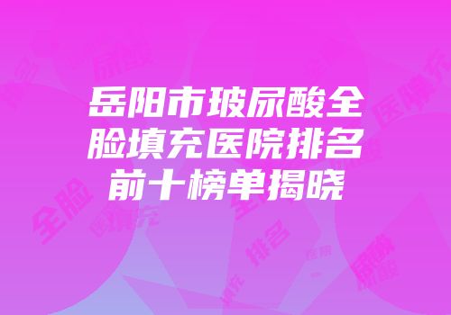 岳阳市玻尿酸全脸填充医院排名前十榜单揭晓