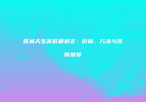 晋城天生高低眼矫正：价格、方法与医院推荐