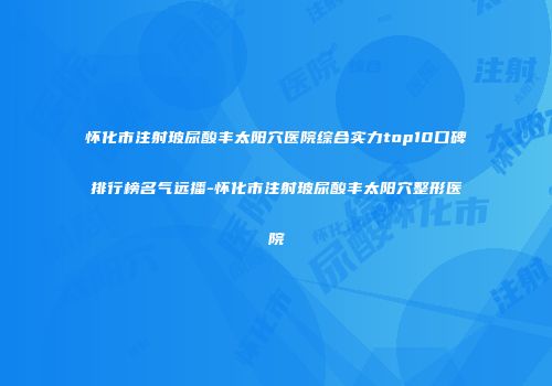 怀化市注射玻尿酸丰太阳穴医院综合实力top10口碑排行榜名气远播-怀化市注射玻尿酸丰太阳穴整形医院