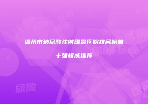 温州市玻尿酸注射隆鼻医院排名榜前十强权威推荐