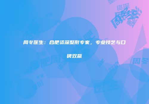 周冬医生：合肥资深整形专家，专业技艺与口碑双赢