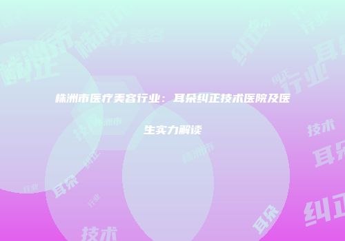 株洲市医疗美容行业：耳朵纠正技术医院及医生实力解读
