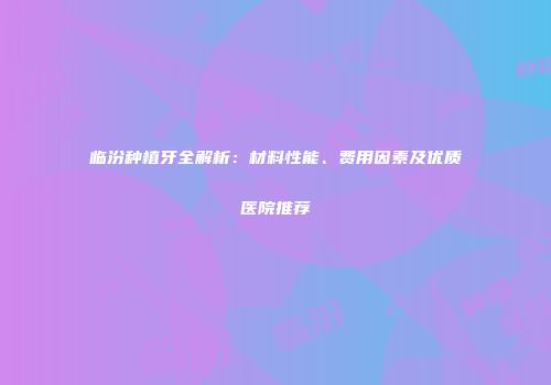 临汾种植牙全解析:材料性能、费用因素及优质医院推荐