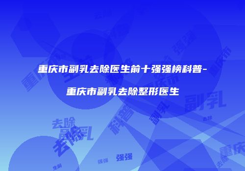 重庆市副乳去除医生前十强强榜科普-重庆市副乳去除整形医生