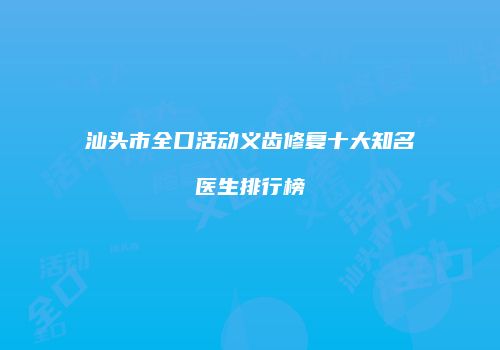 汕头市全口活动义齿修复十大知名医生排行榜