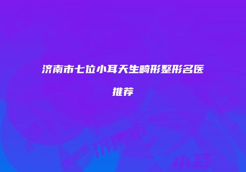 济南市七位小耳天生畸形整形名医推荐