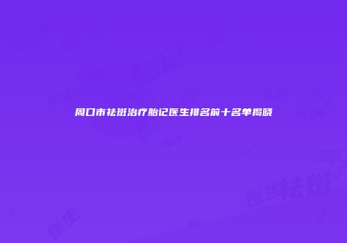 周口市祛斑治疗胎记医生排名前十名单揭晓