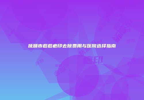 抚顺市痘痘疤印去除费用与医院选择指南