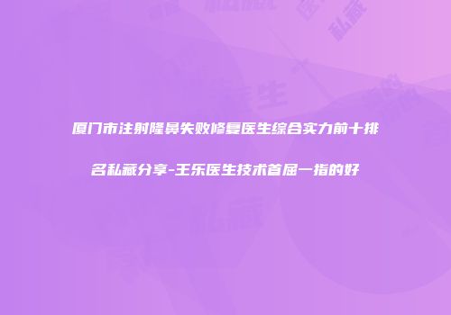 厦门市注射隆鼻失败修复医生综合实力前十排名私藏分享-王乐医生技术首屈一指的好