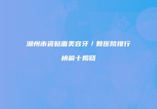 湖州市瓷贴面美容牙／颗医院排行榜前十揭晓