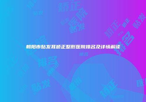 朝阳市贴发耳矫正整形医院排名及详情解读