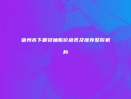 宿州市下眼袋抽脂价格表及推荐整形机构