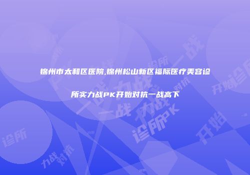 锦州市太和区医院,锦州松山新区福际医疗美容诊所实力战PK开始对抗一战高下