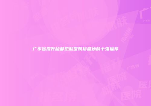 广东省提升脸部肌肤医院排名榜前十强推荐