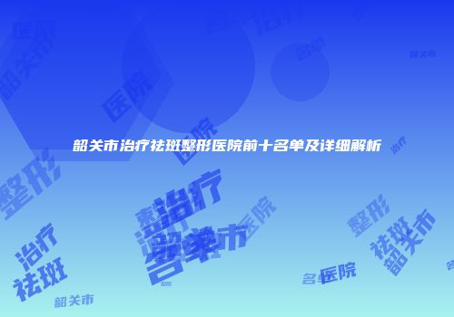 韶关市治疗祛斑整形医院前十名单及详细解析