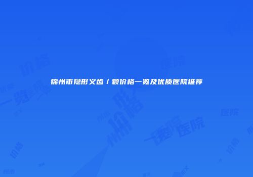 锦州市隐形义齿／颗价格一览及优质医院推荐