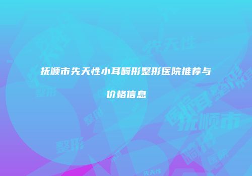 抚顺市先天性小耳畸形整形医院推荐与价格信息