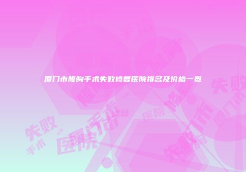 厦门市隆胸手术失败修复医院排名及价格一览