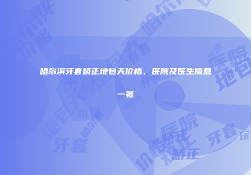 哈尔滨牙套矫正地包天价格、医院及医生信息一览