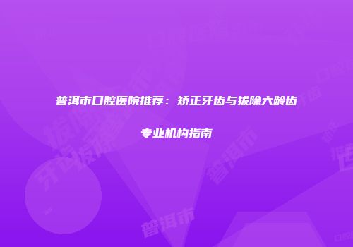 普洱市口腔医院推荐：矫正牙齿与拔除六龄齿专业机构指南