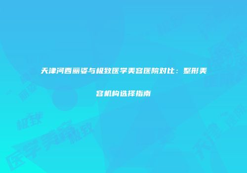 天津河西丽姿与极致医学美容医院对比：整形美容机构选择指南