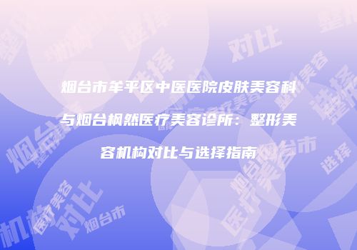 烟台市牟平区中医医院皮肤美容科与烟台枫然医疗美容诊所:整形美容机构对比与选择指南