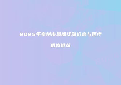 2025年泰州市鼻部线雕价格与医疗机构推荐
