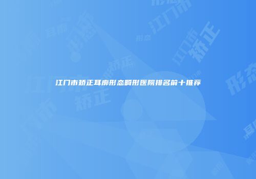江门市矫正耳廓形态畸形医院排名前十推荐