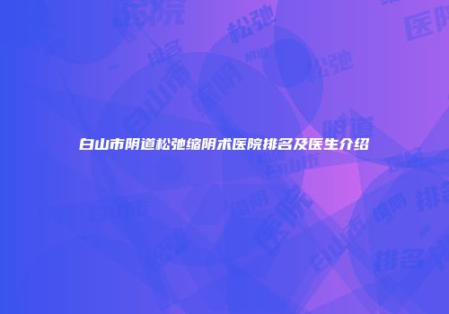 白山市阴道松弛缩阴术医院排名及医生介绍