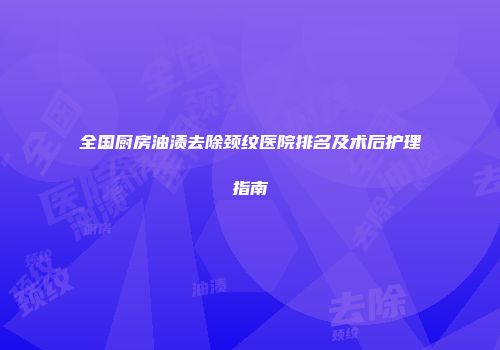 全国厨房油渍去除颈纹医院排名及术后护理指南