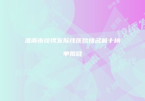 淮南市纹绣发际线医院排名前十榜单揭晓