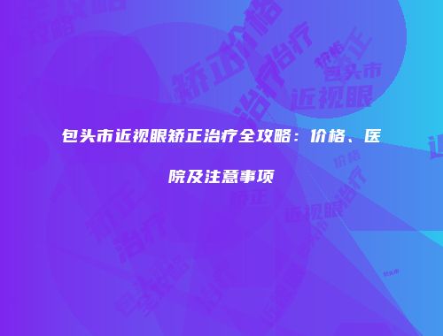 包头市近视眼矫正治疗全攻略：价格、医院及注意事项