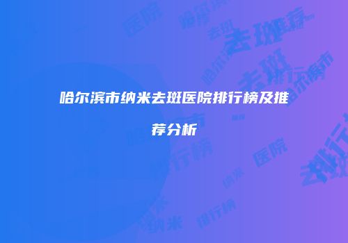 哈尔滨市纳米去斑医院排行榜及推荐分析