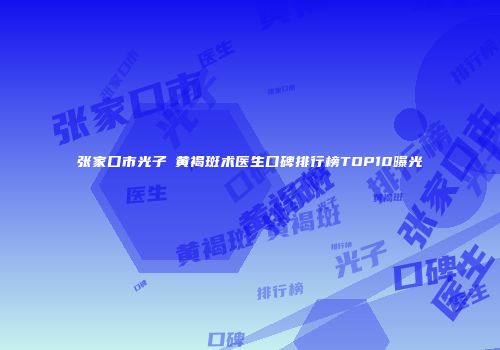张家口市光子袪黄褐斑术医生口碑排行榜TOP10曝光