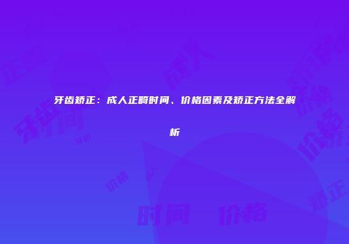 牙齿矫正：成人正畸时间、价格因素及矫正方法全解析
