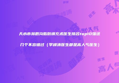 天水市鼻唇沟脂肪填充术医生排名top10强这几个不容错过(李峰涛医生都是高人气医生)