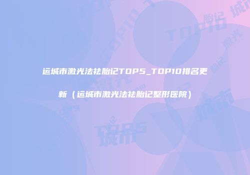 运城市激光法祛胎记TOP5_TOP10排名更新（运城市激光法祛胎记整形医院）