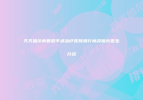 齐齐哈尔市唇裂手术治疗医院排行榜及擅长医生介绍