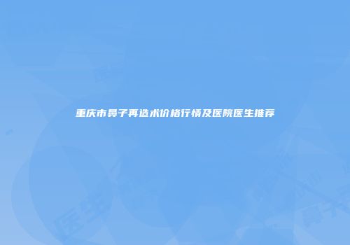 重庆市鼻子再造术价格行情及医院医生推荐