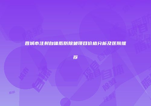 晋城市注射自体脂肪除皱项目价格分析及医院推荐