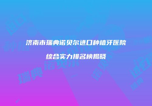 济南市瑞典诺贝尔进口种植牙医院综合实力排名榜揭晓