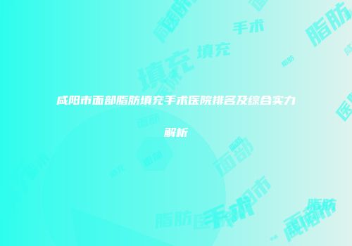 咸阳市面部脂肪填充手术医院排名及综合实力解析