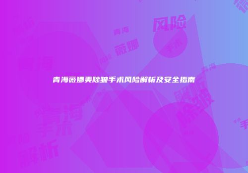 青海薇娜美除皱手术风险解析及安全指南