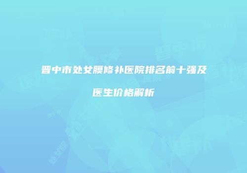 晋中市处女膜修补医院排名前十强及医生价格解析