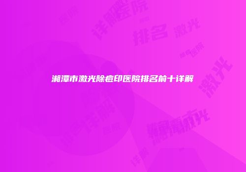 湘潭市激光除痘印医院排名前十详解