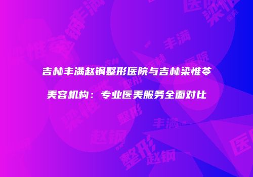 吉林丰满赵钢整形医院与吉林梁惟苓美容机构:专业医美服务全面对比