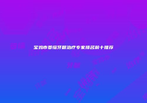 宝鸡市萎缩牙龈治疗专家排名前十推荐