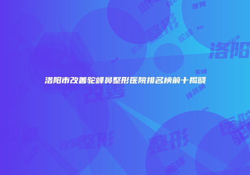 洛阳市改善驼峰鼻整形医院排名榜前十揭晓
