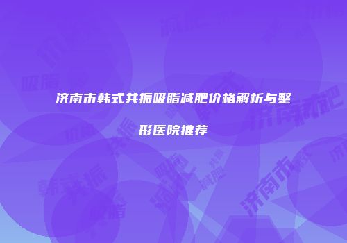 济南市韩式共振吸脂减肥价格解析与整形医院推荐