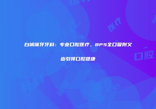 白城镶牙牙科:专业口腔医疗,BPS全口吸附义齿引领口腔健康
